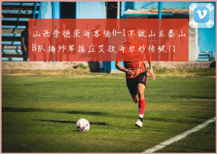 山西崇德荣海客场0-1不敌山东泰山B队梅帅军接应艾孜海尔妙传破门