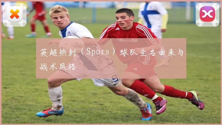 英超热刺（Spurs）球队全名由来与战术风格