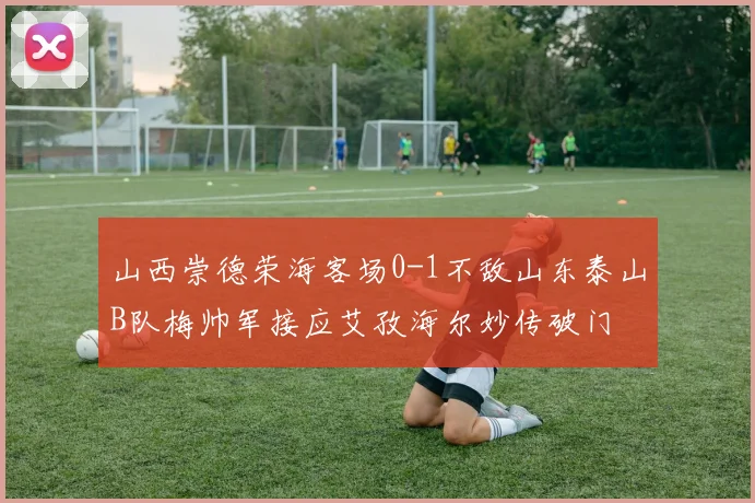 山西崇德荣海客场0-1不敌山东泰山B队梅帅军接应艾孜海尔妙传破门