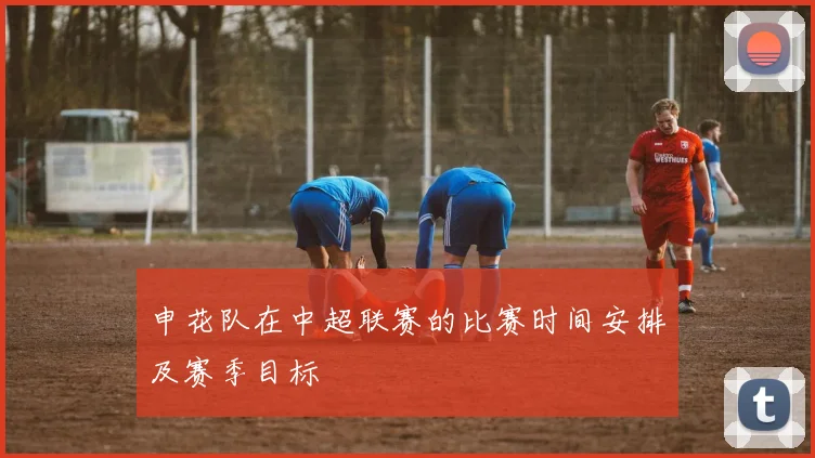 申花队在中超联赛的比赛时间安排及赛季目标